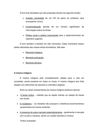 O livro traz atividades que são propostas através da seguinte divisão:
Audição comentada de um CD de apoio do professor (que
acompanha o livro);
Contextualização através de um número significativo de
informações sobre as etnias;
Prática vocal e prática instrumental para o desenvolvimento do
repertório sugerido.
O livro também é dividido em três momentos. Estes momentos trazem
dados relevantes das nossas etnias formadoras. São eles:
Momento indígena;
Momento português;
Momento africano.
A música indígena
A música indígena está completamente voltada para a vida em
sociedade, sendo presente em todos os rituais. A música indígena tem forte
relação com elementos da natureza e a temática religiosa.
Entre as várias características da música indígena podemos elencar:
A forma cíclica – melodia que se repete criando um estado de transe
nos rituais;
O modalismo – as melodias não possuem a referência tonal-harmônico
característica da música ocidental;
A presença do pulso marcado sistematicamente – geralmente é marcada
com os pés e maracas, dando um caráter hipnótico à música.
Timbre anasalado
 
