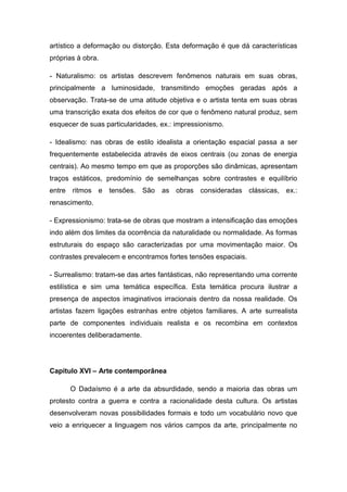 artístico a deformação ou distorção. Esta deformação é que dá características
próprias à obra.
- Naturalismo: os artistas descrevem fenômenos naturais em suas obras,
principalmente a luminosidade, transmitindo emoções geradas após a
observação. Trata-se de uma atitude objetiva e o artista tenta em suas obras
uma transcrição exata dos efeitos de cor que o fenômeno natural produz, sem
esquecer de suas particularidades, ex.: impressionismo.
- Idealismo: nas obras de estilo idealista a orientação espacial passa a ser
frequentemente estabelecida através de eixos centrais (ou zonas de energia
centrais). Ao mesmo tempo em que as proporções são dinâmicas, apresentam
traços estáticos, predomínio de semelhanças sobre contrastes e equilíbrio
entre ritmos e tensões. São as obras consideradas clássicas, ex.:
renascimento.
- Expressionismo: trata-se de obras que mostram a intensificação das emoções
indo além dos limites da ocorrência da naturalidade ou normalidade. As formas
estruturais do espaço são caracterizadas por uma movimentação maior. Os
contrastes prevalecem e encontramos fortes tensões espaciais.
- Surrealismo: tratam-se das artes fantásticas, não representando uma corrente
estilística e sim uma temática específica. Esta temática procura ilustrar a
presença de aspectos imaginativos irracionais dentro da nossa realidade. Os
artistas fazem ligações estranhas entre objetos familiares. A arte surrealista
parte de componentes individuais realista e os recombina em contextos
incoerentes deliberadamente.
Capítulo XVI – Arte contemporânea
O Dadaísmo é a arte da absurdidade, sendo a maioria das obras um
protesto contra a guerra e contra a racionalidade desta cultura. Os artistas
desenvolveram novas possibilidades formais e todo um vocabulário novo que
veio a enriquecer a linguagem nos vários campos da arte, principalmente no
 