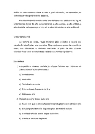 âmbito da arte contemporânea. A arte, a partir de então, se enveredou por
caminhos abertos pela vertente dadaísta.
Na arte contemporânea há uma forte tendência da abstração da figura.
Encontramos dentro da arte contemporânea a arte abstrata, a arte cinética, a
arte aleatória, os happenings, a pop art, a arte minimalista e a arte ambiental.
ENCERRAMENTO
Ao término do curso, Fayga Ostrower pôde perceber o quanto seu
trabalho foi significativo aos operários. Eles mostraram gostar da experiência
vivida, das discussões e reflexões realizadas. A partir da arte puderam
conhecer mais sobre a humanidade e sobre suas formas expressivas.
QUESTÕES
1) A experiência docente relatada por Fayga Ostrower em Universos da
Arte foi fruto de aulas oferecidas a:
a) Adolescentes
b) Operários
c) Trabalhadores rurais
d) Estudantes da Academia de Arte
e) Críticos de arte
2) O objetivo central destas aulas era:
a) Fazer com que os alunos fizessem reproduções fiéis de obras de arte
b) Estudar profundamente os paradigmas da História da Arte
c) Conhecer artistas e seus traços estilísticos
d) Conhecer técnicas de pintura
 