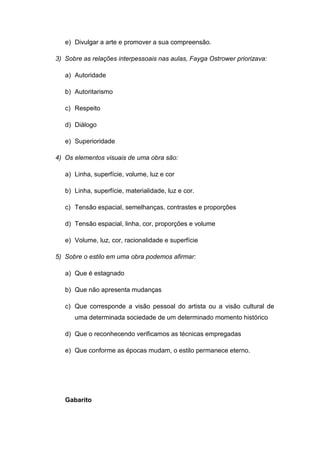 e) Divulgar a arte e promover a sua compreensão.
3) Sobre as relações interpessoais nas aulas, Fayga Ostrower priorizava:
a) Autoridade
b) Autoritarismo
c) Respeito
d) Diálogo
e) Superioridade
4) Os elementos visuais de uma obra são:
a) Linha, superfície, volume, luz e cor
b) Linha, superfície, materialidade, luz e cor.
c) Tensão espacial, semelhanças, contrastes e proporções
d) Tensão espacial, linha, cor, proporções e volume
e) Volume, luz, cor, racionalidade e superfície
5) Sobre o estilo em uma obra podemos afirmar:
a) Que é estagnado
b) Que não apresenta mudanças
c) Que corresponde a visão pessoal do artista ou a visão cultural de
uma determinada sociedade de um determinado momento histórico
d) Que o reconhecendo verificamos as técnicas empregadas
e) Que conforme as épocas mudam, o estilo permanece eterno.
Gabarito
 