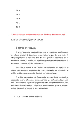 1) B
2) E
3) D
4) A
5) C
7. PAVIS, Patrice. A análise dos espetáculos. São Paulo: Perspectiva, 2008.
PARTE I – AS CONCEPÇÕES DA ANÁLISE
1) O ESTADO DA PESQUISA
O termo “análise do espetáculo” não é um termo utilizado com felicidade.
A palavra analisar é decompor, cortar, fatiar, o que dá uma ideia de
“despedaçamento”, e não uma ideia de visão global do espetáculo ou da
encenação. Porém, a análise do espetáculo passa pelo reconhecimento da
encenação, que reúne, agrega vários fatores.
Não cabe à análise a preocupação de estabelecer um repertório de
signos que constitui a representação e são observados na encenação. A
análise se dá em uma apreensão global do que é apresentado.
A análise apresentada se fundamenta na experiência individual do
espectador perante o fenômeno cênico. A divisão que se fundamenta um texto
não é a dinâmica do espetáculo propriamente dito. Não podemos reduzir o ato
teatral em unidades de texto. O espetáculo é visto de modo global. A teoria e a
análise do espetáculo se dão de modo distanciado.
2) OS INSTRUMENTOS DE ANÁLISE
 