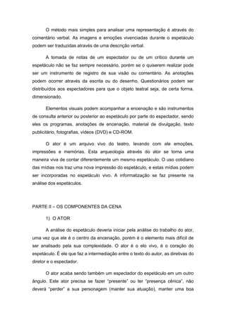 O método mais simples para analisar uma representação é através do
comentário verbal. As imagens e emoções vivenciadas durante o espetáculo
podem ser traduzidas através de uma descrição verbal.
A tomada de notas de um espectador ou de um crítico durante um
espetáculo não se faz sempre necessário, porém se o quiserem realizar pode
ser um instrumento de registro de sua visão ou comentário. As anotações
podem ocorrer através da escrita ou do desenho. Questionários podem ser
distribuídos aos espectadores para que o objeto teatral seja, de certa forma,
dimensionado.
Elementos visuais podem acompanhar a encenação e são instrumentos
de consulta anterior ou posterior ao espetáculo por parte do espectador, sendo
eles os programas, anotações de encenação, material de divulgação, texto
publicitário, fotografias, vídeos (DVD) e CD-ROM.
O ator é um arquivo vivo do teatro, levando com ele emoções,
impressões e memórias. Esta arqueologia através do ator se torna uma
maneira viva de contar diferentemente um mesmo espetáculo. O uso cotidiano
das mídias nos traz uma nova impressão do espetáculo, e estas mídias podem
ser incorporadas no espetáculo vivo. A informatização se faz presente na
análise dos espetáculos.
PARTE II – OS COMPONENTES DA CENA
1) O ATOR
A análise do espetáculo deveria iniciar pela análise do trabalho do ator,
uma vez que ele é o centro da encenação, porém é o elemento mais difícil de
ser analisado pela sua complexidade. O ator é o elo vivo, é o coração do
espetáculo. É ele que faz a intermediação entre o texto do autor, as diretivas do
diretor e o espectador.
O ator acaba sendo também um espectador do espetáculo em um outro
ângulo. Este ator precisa se fazer “presente” ou ter “presença cênica”, não
deverá “perder” a sua personagem (manter sua atuação), manter uma boa
 