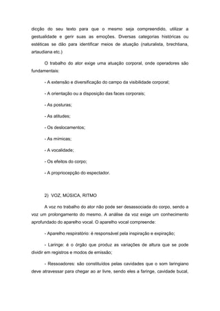 dicção do seu texto para que o mesmo seja compreendido, utilizar a
gestualidade e gerir suas as emoções. Diversas categorias históricas ou
estéticas se dão para identificar meios de atuação (naturalista, brechtiana,
artaudiana etc.)
O trabalho do ator exige uma atuação corporal, onde operadores são
fundamentais:
- A extensão e diversificação do campo da visibilidade corporal;
- A orientação ou a disposição das faces corporais;
- As posturas;
- As atitudes;
- Os deslocamentos;
- As mímicas;
- A vocalidade;
- Os efeitos do corpo;
- A propriocepção do espectador.
2) VOZ, MÚSICA, RITMO
A voz no trabalho do ator não pode ser desassociada do corpo, sendo a
voz um prolongamento do mesmo. A análise da voz exige um conhecimento
aprofundado do aparelho vocal. O aparelho vocal compreende:
- Aparelho respiratório: é responsável pela inspiração e expiração;
- Laringe: é o órgão que produz as variações de altura que se pode
dividir em registros e modos de emissão;
- Ressoadores: são constituídos pelas cavidades que o som laringiano
deve atravessar para chegar ao ar livre, sendo eles a faringe, cavidade bucal,
 