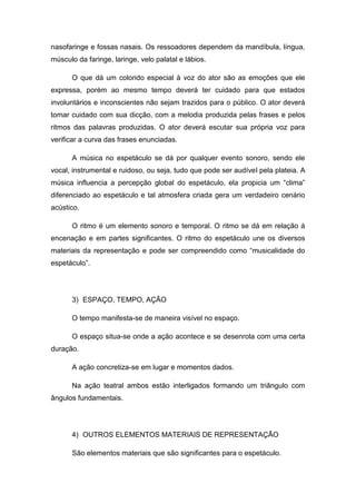 nasofaringe e fossas nasais. Os ressoadores dependem da mandíbula, língua,
músculo da faringe, laringe, velo palatal e lábios.
O que dá um colorido especial à voz do ator são as emoções que ele
expressa, porém ao mesmo tempo deverá ter cuidado para que estados
involuntários e inconscientes não sejam trazidos para o público. O ator deverá
tomar cuidado com sua dicção, com a melodia produzida pelas frases e pelos
ritmos das palavras produzidas. O ator deverá escutar sua própria voz para
verificar a curva das frases enunciadas.
A música no espetáculo se dá por qualquer evento sonoro, sendo ele
vocal, instrumental e ruidoso, ou seja, tudo que pode ser audível pela plateia. A
música influencia a percepção global do espetáculo, ela propicia um “clima”
diferenciado ao espetáculo e tal atmosfera criada gera um verdadeiro cenário
acústico.
O ritmo é um elemento sonoro e temporal. O ritmo se dá em relação à
encenação e em partes significantes. O ritmo do espetáculo une os diversos
materiais da representação e pode ser compreendido como “musicalidade do
espetáculo”.
3) ESPAÇO, TEMPO, AÇÃO
O tempo manifesta-se de maneira visível no espaço.
O espaço situa-se onde a ação acontece e se desenrola com uma certa
duração.
A ação concretiza-se em lugar e momentos dados.
Na ação teatral ambos estão interligados formando um triângulo com
ângulos fundamentais.
4) OUTROS ELEMENTOS MATERIAIS DE REPRESENTAÇÃO
São elementos materiais que são significantes para o espetáculo.
 