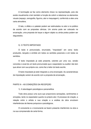 A iluminação se faz como elemento chave na representação, pois ela
existe visualmente e tem também a função de colorir e relacionar os elementos
visuais (espaço, cenografia, figurino, ator e maquiagem), conferindo a eles uma
certa atmosfera.
O tato, o olfato e o paladar podem ser estimulados no ator e no público
de acordo com as propostas cênicas. Um aroma pode ser colocado na
encenação, uma proposta de toque a algum objeto ou ainda pratos podem ser
degustados.
5) O TEXTO IMPOSTADO
O texto é pronunciado, enunciado, “impostado” em cena: texto
produzido, lançado e emitido em todos os sentidos possíveis e em todos os
sentidos.
O texto impostado já está presente, colorido por uma voz, versão
concreta e vocal de um texto pronunciado que o espectador ou auditor não tem
que ativar com sua própria voz, como faz o leitor do texto escrito.
O texto impostado já está integrado a uma encenação. As características
de impostação variam de acordo com a proposta de encenação.
PARTE III – AS CONDIÇÕES DA RECEPÇÃO
1) A abordagem psicológica e psicanalítica
Toda obra possui uma aura que proporciona sensações, sentimentos e
emoções, tanto no espectador quanto no próprio ator. O processo de criação, a
relação entre o artista e sua criação e a análise da obra envolvem
interferências de fatores psíquicos e psicológicos.
O consciente e o inconsciente se fazem presente interferindo na obra e
na sua compreensão de certa forma.
 