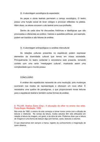 2) A abordagem sociológica do espectador
As peças e obras teatrais permeiam o campo sociológico. O teatro
possui uma função social de levar códigos e provocar reflexões na plateia.
Além disso, os atores encaram o ato teatral como sua profissão.
Dentro de cada obra há discussões históricas e ideológicas que são
provocadas e oferecidas ao público. Valores e questões políticas, por exemplo,
podem ser trazidos e são fatores de análise.
3) A abordagem antropológica e a análise intercultural
As relações culturais presentes no espetáculo podem expressar
elementos da diversidade cultural que temos em nossa sociedade.
Principalmente no teatro ocidental o sincretismo está presente, tomando
contato com uma certa “mestiçagem cultural”, mostrando assim uma
complexidade que o mundo possui.
CONCLUSÃO
A análise dos espetáculos necessita de uma revolução, pois mudanças
ocorreram nos modos de representação e oferecem um novo olhar. É
necessária uma quebra de paradigmas, o que proporcionará novas leituras
para o espetáculo teatral e também outras formas de análise.
8. PILLAR, Analice Dutra (Org.). A educação do olhar no ensino das artes.
Porto Alegre: Mediação, 1999.
Nos anos de 1980, o ensino da arte começou a tomar novos rumos com a difusão de
leituras e releituras. No campo da leitura, muitos estudos têm sido efetuados em
relação à leitura da imagem, em geral, e da obra de arte. Podemos dizer que a leitura
de imagens é uma forma de traduzir algo com formas, cores, texturas e volumes.
O que observamos tem sempre a marca, registro do conhecimento e imaginação de
quem observa.
 