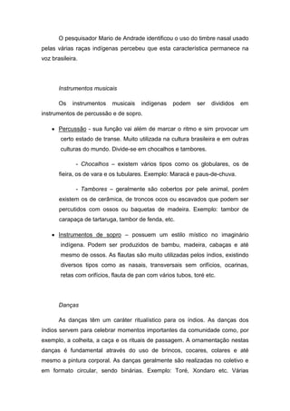 O pesquisador Mario de Andrade identificou o uso do timbre nasal usado
pelas várias raças indígenas percebeu que esta característica permanece na
voz brasileira.
Instrumentos musicais
Os instrumentos musicais indígenas podem ser divididos em
instrumentos de percussão e de sopro.
Percussão - sua função vai além de marcar o ritmo e sim provocar um
certo estado de transe. Muito utilizada na cultura brasileira e em outras
culturas do mundo. Divide-se em chocalhos e tambores.
- Chocalhos – existem vários tipos como os globulares, os de
fieira, os de vara e os tubulares. Exemplo: Maracá e paus-de-chuva.
- Tambores – geralmente são cobertos por pele animal, porém
existem os de cerâmica, de troncos ocos ou escavados que podem ser
percutidos com ossos ou baquetas de madeira. Exemplo: tambor de
carapaça de tartaruga, tambor de fenda, etc.
Instrumentos de sopro – possuem um estilo místico no imaginário
indígena. Podem ser produzidos de bambu, madeira, cabaças e até
mesmo de ossos. As flautas são muito utilizadas pelos índios, existindo
diversos tipos como as nasais, transversais sem orifícios, ocarinas,
retas com orifícios, flauta de pan com vários tubos, toré etc.
Danças
As danças têm um caráter ritualístico para os índios. As danças dos
índios servem para celebrar momentos importantes da comunidade como, por
exemplo, a colheita, a caça e os rituais de passagem. A ornamentação nestas
danças é fundamental através do uso de brincos, cocares, colares e até
mesmo a pintura corporal. As danças geralmente são realizadas no coletivo e
em formato circular, sendo binárias. Exemplo: Toré, Xondaro etc. Várias
 