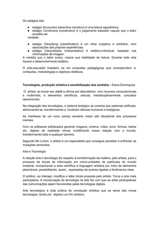 Os estágios são:
 estágio Accountive (descritivo narrativo) é uma leitura egocêntrica;
 estágio Construtive (construtivo) é o julgamento baseado naquilo que o leitor
acredita ser
verdade;
 estágio Classifying (classificativo) é um olhar subjetivo e arbitrário, com
associações das próprias experiências;
 estágio Interpretative (interpretativo) é estético-individual, baseado nas
informações de imagem.
À medida que o leitor evolui, cresce sua habilidade de leitura. Durante toda vida
haverá o desenvolvimento estático.
O arte-educador brasileiro se em propostas pedagógicas que correspondem a:
conteúdos, metodologias e objetivos didáticos.
Tecnologias, produção artística e sensibilização dos sentidos - Diana Domingues
O artista, ao trocar seu ateliê e oficina por laboratórios com recursos computacionais
e multimídia, e elementos científicos, articula, interdisciplinarmente, conceitos
operacionais.
Na integração das tecnologias, o sistema biológico se conecta aos sistemas artificiais,
adicionando-se, transformando-o, fundindo ciências humanas e biológicas.
As interfaces de um novo campo sensório motor são disciplinas dos processos
mentais.
Com os softwares sofisticados gerando imagens, cinema, vídeo, sons, formas, textos
etc, digitais de realidade virtual, modificando nossa relação com o mundo,
transformando toda e qualquer barreira.
Segundo Mc Luhan, o artista é um especialista que consegue perceber e enfrentar as
mutações sensoriais.
Arte e Tecnologia
A relação arte e tecnologia diz respeito à transformação da matéria, pelo artista, para o
processo de trocas de informação em micro-unidades de partículas do mundo
imaterial, incorporando a área científica à linguagem artística por meio de elementos
plasmáveis, possibilitando, assim, expressões de autores ligadas a fenômenos vitais.
O público, ao interagir, modifica a idéia inicial proposta pelo artista. Torna a arte mais
participativa. A incorporação da tecnologia na arte faz com que as artes participativas
das comunicações sejam favorecidas pelas tecnologias digitais.
Arte tecnológica é toda prática de conotação artística que se serve das novas
tecnologias, tendo por objetivo um fim artístico.
 