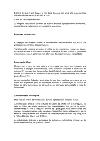 Edmond Cochot, Frank Popper e Píer Luigi Capucci com uma arte tecnocientífica
manifestaram-se nos anos de 1960 e 1970.
A arte e a Tecnologia eletrônica
As imagens são geradas por meio de diversas técnicas e procedimentos eletrônicos,
originando uma metamorfose em montagens sucessivas.
Imagens e metamorfose
A bagagem de imagens criadas e transformadas eletronicamente nos traduz um
processo metamorfósico dessas imagens.
Transformando imagens gravadas, em fitas ou em programas, recriam-se figuras,
modelando formas e modulando o tempo. O tempo é tocado, plasmado, ganhando
materialidade, criando as formas mais diferentes das experimentadas na realidade.
Imagens científicas
Mudando-se o rumo da arte, ciência e tecnologia, no campo das imagens, em
momentos e espaços metomorfósicos, numa dimensão ampliada e atomizada do
universo. É imensa a lista de produções da Artificial Life, com enorme sofisticação na
mídia e documentários. Na Vida artificial as produções são extremamente importantes
para a Genetic Art.
As representações fechadas, terminadas de uma tela, escultura, ou mesmo de um
vídeo, são superadas, pois as tecnologias admitem a comunicação do público ao
tecido da obra, aumentando as perspectivas de interação, comunicação e troca de
informações.
A interatividade tecnológica
Hoje há duas formas de interatividade durante o processo de criação e fruição.
A interatividade criativa ocorre na fusão do ilusório do artista com o da máquina, ou
seja, as idéias do artista movem-se nas potencialidades dos bancos de dados,
contaminando-se com a máquina. Dentre as produções mais interessantes em
imagens computadorizadas estão os artistas: Michel Bret, Yoichiro Kawaguchi, Mervé
Huitric e Monique Nahas. Nos trabalhos de computação gráfica estão: Toy Story, Like
a Rolling Stones e City of Lost Children.
A probabilidade dinâmica e processos de aplicativos multimídicos originam-se de
forma diferenciada de um quadro ou pintura.
 