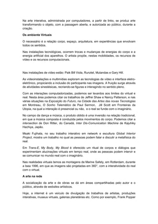 Na arte interativa, administrada por computadores, a partir de links, se produz arte
transformando o objeto, com a passagem aberta, e autorizada ao público, durante a
criação.
Os ambiente Virtuais
O necessário é a relação corpo, espaço, arquitetura, em experiências que envolvam
todos os sentidos.
Nas instalações tecnológicas, ocorrem trocas e mudanças de energias do corpo e a
energia artificial dos aparelhos. O artista propõe, nestas mobilidades, os recursos de
vídeo e os recursos computacionais.
Nas instalações de vídeo estão: Paik Bill Viola, Runztel, Mutandas e Gary Hill.
As vídeoinstalações e multimídias exploram as tecnologias de vídeo e interface eletro-
eletrônico, propiciando a inclusão do participante nas imagens. A fruição surge através
de atividades sinestésicas, recriando-se figuras e interagindo no sentido pleno.
Com as interações computadorizadas, podemos ser levardos aos limites do virtual e
real. Nesta área podemos citar os trabalhos de Jeffrei Shaw e Nancy Patterson, e nas
várias situações na Exposição do Futuro, na Cidade das Artes das novas Tecnologias
em Montreau, O Sonho Telemático de Paul Sermon, Jill Scott em Fronteiras da
Utopia, na qual a interação é presencial ou não, e o real se funde com o imaginário.
No campo da dança e música, o produto obtido é uma inversão na relação tradicional,
em que a música composta é conduzida pelos movimentos do corpo. Podemos citar a
intersection de Don Ritter, do Canadá, Inter Dis-Comunication Machine de Kajuhiky
Hachiya, Japão.
Msaki Fujihata, no seu trabalho interativo em network e escultura Global Interior
Project, mostra um trabalho no qual as pessoas podem falar e discutir a metafísica do
real.
Em Trans-E, My Body, My Blood é oferecido um ritual de corpos e diálogos que
experimentam alucinações virtuais em tempo real, onde as pessoas podem intervir e
se comunicar no mundo real com o imaginário.
Nas realidades virtuais temos as montagens de Marine Safety, em Rotterdam, durante
a Isea 1996, em que as imagens são projetadas em 360°, com a interatividade do real
com o virtual.
A arte na rede
A socialização da arte e de obras se dá em áreas compartilhadas pelo autor e o
público, através de websites artísticos.
Hoje, a internet é um veículo de divulgação de trabalhos de artistas, produções
interativas, museus virtuais, galerias planetárias etc. Como por exemplo, Frank Popper
 