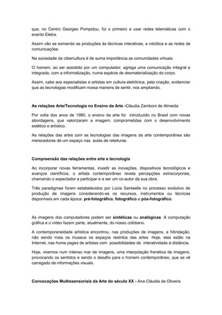 que, no Centro Georges Pompidou, foi o primeiro a usar redes telemáticas com o
evento Eletra.
Assim vão se somando as produções às técnicas interativas, a robótica e as redes de
comunicações.
Na sociedade da cibercultura é de suma importância as comunidades virtuais.
O homem, ao ser assistido por um computador, agrega uma comunicação integral e
integrada, com a informatização, numa espécie de desmaterialização do corpo.
Assim, cabe aos especialistas e artistas em cultura eletrônica, pela criação, evidenciar
que as tecnologias modificam nossa maneira de sentir, nos ampliando.
As relações Arte/Tecnologia no Ensino da Arte -Cláudia Zamboni de Almeida
Por volta dos anos de 1980, o ensino da arte foi introduzido no Brasil com novas
abordagens, que valorizaram a imagem, comprometidas com o desenvolvimento
estético e artístico.
As relações das artes com as tecnologias das imagens da arte contemporânea são
merecedoras de um espaço nas aulas de releituras.
Compreensão das relações entre arte e tecnologia
Ao incorporar novas ferramentas, invadir as inovações, dispositivos tecnológicos e
avanços científicos, o artista contemporâneo revela percepções extracorporais,
chamando o expectador a participar e a ser um co-autor da sua obra.
Três paradigmas foram estabelecidos por Lúcia Santaella no processo evolutivo de
produção de imagens considerando-se os recursos, instrumentos ou técnicas
disponíveis em cada época: pré-fotográfico, fotográfico e pós-fotográfico.
As imagens dos computadores podem ser sintéticas ou analógicas. A computação
gráfica e o vídeo fazem parte, atualmente, do nosso cotidiano.
A contemporaneidade artística encontrou, nas produções de imagens, a hibridação,
não sendo mais os museus os espaços restritos das artes. Hoje, elas estão na
Internet, nas home pages de artistas com possibilidades de interatividade à distância.
Hoje, vivemos num intenso mar de imagens, uma interpolação frenética de imagens,
provocando os sentidos e sendo o desafio para o homem contemporâneo, que se vê
carregado de informações visuais.
Convocações Multissensoriais da Arte do século XX - Ana Cláudia de Oliveira
 