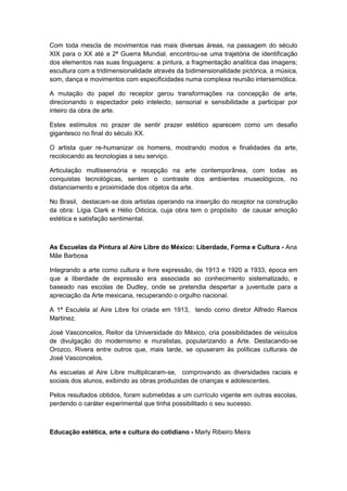 Com toda mescla de movimentos nas mais diversas áreas, na passagem do século
XIX para o XX até a 2ª Guerra Mundial, encontrou-se uma trajetória de identificação
dos elementos nas suas linguagens: a pintura, a fragmentação analítica das imagens;
escultura com a tridimensionalidade através da bidimensionalidade pictórica, a música,
som, dança e movimentos com especificidades numa complexa reunião intersemiótica.
A mutação do papel do receptor gerou transformações na concepção de arte,
direcionando o espectador pelo intelecto, sensorial e sensibilidade a participar por
inteiro da obra de arte.
Estes estímulos no prazer de sentir prazer estético aparecem como um desafio
gigantesco no final do século XX.
O artista quer re-humanizar os homens, mostrando modos e finalidades da arte,
recolocando as tecnologias a seu serviço.
Articulação multissensória e recepção na arte contemporânea, com todas as
conquistas tecnológicas, sentem o contraste dos ambientes museológicos, no
distanciamento e proximidade dos objetos da arte.
No Brasil, destacam-se dois artistas operando na inserção do receptor na construção
da obra: Lígia Clark e Hélio Oiticica, cuja obra tem o propósito de causar emoção
estética e satisfação sentimental.
As Escuelas da Pintura al Aire Libre do México: Liberdade, Forma e Cultura - Ana
Mãe Barbosa
Integrando a arte como cultura e livre expressão, de 1913 e 1920 a 1933, época em
que a liberdade de expressão era associada ao conhecimento sistematizado, e
baseado nas escolas de Dudley, onde se pretendia despertar a juventude para a
apreciação da Arte mexicana, recuperando o orgulho nacional.
A 1ª Esculela al Aire Libre foi criada em 1913, tendo como diretor Alfredo Ramos
Martinez.
José Vasconcelos, Reitor da Universidade do México, cria possibilidades de veículos
de divulgação do modernismo e muralistas, popularizando a Arte. Destacando-se
Orozco, Rivera entre outros que, mais tarde, se opuseram às políticas culturais de
José Vasconcelos.
As escuelas al Aire Libre multiplicaram-se, comprovando as diversidades raciais e
sociais dos alunos, exibindo as obras produzidas de crianças e adolescentes.
Pelos resultados obtidos, foram submetidas a um currículo vigente em outras escolas,
perdendo o caráter experimental que tinha possibilitado o seu sucesso.
Educação estética, arte e cultura do cotidiano - Marly Ribeiro Meira
 