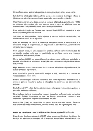 Uma reflexão sobre a dimensão estética do conhecimento em arte e sobre a arte.
Ítalo Calvino, artista pós-moderno, afirma que o poder sucessivo da imagem reforça a
idéia que, na arte criam-se métodos de apreensão, compreensão e reflexão.
O conhecimento tem uma base comum, a forma e a formativa, para Cassier (1995)
os sistemas simbológicos são um esforço humano para se relacionar com as
diversidades e compreender o vivido densa e inexplicavelmente.
Essa idéia simbológica de Cassier para Herbert Read (1957) diz reivindicar a arte
como prioridade genética e histórica.
São vitais as interatividades, entre espaços e tempos estéticos do cotidiano, no
movimento de busca de um equilíbrio.
Com as restrições da ciência e metafísica tradicionais fez-se a sensibilidade e o
emocional apagar a corporalidade, ao singularizar as características, garantindo um
simbolismo generalizado.
Com Cassier, iniciou-se um processo de análise profunda como hermenêutica da
construção coletiva, pelo qual a plasticidade se configura como uma imagem
primordial de realidade imaginativa.
Michel Maffesoli (1996) em sua análise crítica sobre o papel estético na sociedade, o
estético é fundamental, ao mesmo tempo, por meio de sutis estratégias convenientes
dos poderes.
Hoje, a estética é uma conexão direta da obra de arte e fundamental para formação de
outras formas de experiências.
Com consciência política precisamos integrar a arte, educação e a cultura às
necessidades de nosso povo.
Para os neurobiologista Maturana e Damásio, é de suma importância a sensibilidade e
emoções para se resgatar a cultura e interações, na construção do conhecimento
estético.
Paulo Freire (1977) e Ítalo Calvino admitem que o olhar pede: reciprocidade, paixões e
parcerias solidárias e intensas.
Na articulação da força emocional da imagem, o papel do professor traduz elementos
sensíveis, fruindo diretamente na arte, as formas, plasticidade, resultando em
interações significativas no plano dos valores e atitudes.
Analice Pillar (1996) em comentários diz que ao lermos uma obra de arte, “Estamos
nos valendo de nosso conhecimento, artístico ou não, para dar significação à obra”.
O ator e a visualidade - uma experiência com alunos atores - Mirna Spritzer
Experiências de alunos-atores da UFRGS sobre o quadro A Parábola dos Cegos de
Bruegel e o texto teatral Os Cegos, de Ghelderode. As diferenças e semelhanças dos
 