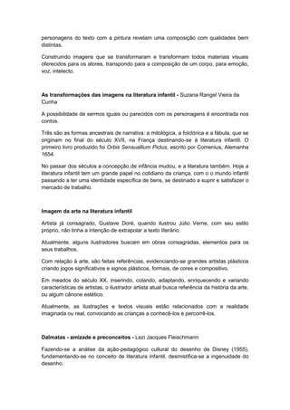 personagens do texto com a pintura revelam uma composição com qualidades bem
distintas.
Construindo imagens que se transformaram e transformam todos materiais visuais
oferecidos para os atores, transpondo para a composição de um corpo, para emoção,
voz, intelecto.
As transformações das imagens na literatura infantil - Suzana Rangel Vieira da
Cunha
A possibilidade de sermos iguais ou parecidos com os personagens é encontrada nos
contos.
Três são as formas ancestrais de narrativa: a mitológica, a folclórica e a fábula, que se
originam no final do século XVII, na França destinando-se à literatura infantil. O
primeiro livro produzido foi Orbis Sensuallium Pictus, escrito por Comenius, Alemanha
1654.
No passar dos séculos a concepção de infância mudou, e a literatura também. Hoje a
literatura infantil tem um grande papel no cotidiano da criança, com o o mundo infantil
passando a ter uma identidade específica de bens, se destinado a suprir e satisfazer o
mercado de trabalho.
Imagem da arte na literatura infantil
Artista já consagrado, Gustave Doré, quando ilustrou Júlio Verne, com seu estilo
próprio, não tinha a intenção de extrapolar a texto literário.
Atualmente, alguns ilustradores buscam em obras consagradas, elementos para os
seus trabalhos.
Com relação à arte, são feitas referências, evidenciando-se grandes artistas plásticos
criando jogos significativos e signos plásticos, formais, de cores e compositivo.
Em meados do século XX, inserindo, colando, adaptando, enriquecendo e variando
características de artistas, o ilustrador artista atual busca referência da história da arte,
ou algum cânone estético.
Atualmente, as ilustrações e textos visuais estão relacionados com a realidade
imaginada ou real, convocando as crianças a conhecê-los e percorrê-los.
Dalmatas - amizade e preconceitos - Lezi Jacques Fleischmann
Fazendo-se a análise da ação-pedagógico cultural do desenho de Disney (1955),
fundamentando-se no conceito de literatura infantil, desmistifica-se a ingenuidade do
desenho.
 