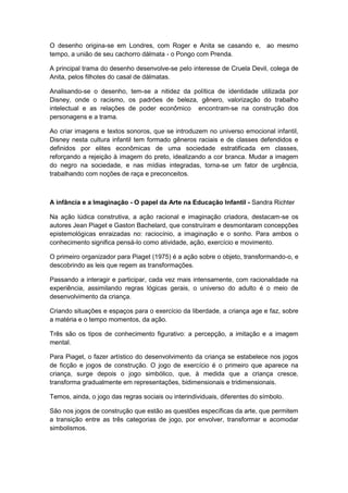 O desenho origina-se em Londres, com Roger e Anita se casando e, ao mesmo
tempo, a união de seu cachorro dálmata - o Pongo com Prenda.
A principal trama do desenho desenvolve-se pelo interesse de Cruela Devil, colega de
Anita, pelos filhotes do casal de dálmatas.
Analisando-se o desenho, tem-se a nitidez da política de identidade utilizada por
Disney, onde o racismo, os padrões de beleza, gênero, valorização do trabalho
intelectual e as relações de poder econômico encontram-se na construção dos
personagens e a trama.
Ao criar imagens e textos sonoros, que se introduzem no universo emocional infantil,
Disney nesta cultura infantil tem formado gêneros raciais e de classes defendidos e
definidos por elites econômicas de uma sociedade estratificada em classes,
reforçando a rejeição à imagem do preto, idealizando a cor branca. Mudar a imagem
do negro na sociedade, e nas mídias integradas, torna-se um fator de urgência,
trabalhando com noções de raça e preconceitos.
A infância e a Imaginação - O papel da Arte na Educação Infantil - Sandra Richter
Na ação lúdica construtiva, a ação racional e imaginação criadora, destacam-se os
autores Jean Piaget e Gaston Bachelard, que construíram e desmontaram concepções
epistemológicas enraizadas no: raciocínio, a imaginação e o sonho. Para ambos o
conhecimento significa pensá-lo como atividade, ação, exercício e movimento.
O primeiro organizador para Piaget (1975) é a ação sobre o objeto, transformando-o, e
descobrindo as leis que regem as transformações.
Passando a interagir e participar, cada vez mais intensamente, com racionalidade na
experiência, assimilando regras lógicas gerais, o universo do adulto é o meio de
desenvolvimento da criança.
Criando situações e espaços para o exercício da liberdade, a criança age e faz, sobre
a matéria e o tempo momentos, da ação.
Três são os tipos de conhecimento figurativo: a percepção, a imitação e a imagem
mental.
Para Piaget, o fazer artístico do desenvolvimento da criança se estabelece nos jogos
de ficção e jogos de construção. O jogo de exercício é o primeiro que aparece na
criança, surge depois o jogo simbólico, que, à medida que a criança cresce,
transforma gradualmente em representações, bidimensionais e tridimensionais.
Temos, ainda, o jogo das regras sociais ou interindividuais, diferentes do símbolo.
São nos jogos de construção que estão as questões específicas da arte, que permitem
a transição entre as três categorias de jogo, por envolver, transformar e acomodar
simbolismos.
 
