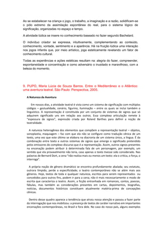Ao se estabelecer na criança o jogo, o trabalho, a imaginação e a razão, solidificam-se
o pólo extremo da assimilação espontânea do real, para o sistema lógico de
significação, organizadas no espaço e tempo.
A atividade lúdica se insere no conhecimento baseado no fazer segundo Bachelard.
O indivíduo criador se expressa, intuitivamente, complementando ao conteúdo,
conhecimento, vontade, sentimento e a aparência. Há na fruição lúdica uma interação
nos jogos infantis que, por meio artístico, joga esteticamente revelando um fator de
conhecimento cultural.
Todas as experiências e ações estéticas resultam na: alegria do fazer, compreender,
espontaneidade e concentração e como adversário o inusitado e maravilhoso, com a
beleza do momento.
9. PUPO, Maria Lúcia de Souza Barros. Entre o Mediterrâneo e o Atlântico:
uma aventura teatral. São Paulo: Perspectiva, 2005.
A Natureza da Aventura
Em nossos dias, a atividade teatral é vista como um sistema de significação com múltiplos
códigos – gestualidade, cenário, figurino, iluminação – entre os quais se inclui também o
linguístico. A representação é constituída por um conjunto de sistemas de signos que só
adquirem significado uns em relação aos outros. Essa complexa articulação remete à
“espessura de signos”, expressão criada por Roland Barthes para definir a noção de
teatralidade.
A natureza heterogênea dos elementos que compõem a representação teatral – objetos,
sonoplastia, maquiagem – faz com que ela não se configure como tradução cênica de um
texto, uma vez que este último se elabora na diacronia de um sistema único, a língua. É da
combinação entre texto e outros sistemas de signos que emerge o significado pretendido
pelos emissores do complexo discurso que é a representação. Assim, outros signos presentes
na encenação podem atribuir à determinada fala de um personagem, por exemplo, um
sentido que ela provavelmente não teria, caso apenas o texto tivesse sido considerado. Nas
palavras de Bernard Dort, a cena “não realiza mais ou menos um texto: ela o critica, o força, o
interroga”.
A própria noção de gênero dramático se encontra profundamente abalada; seu estatuto,
outrora límpido, perde a especificidade; o teatro contemporâneo não se atém mais aos
gêneros. Hoje, textos de toda e qualquer natureza, escritos para serem representados ou
concebidos para outros fins, podem ir para a cena; não é mais necessariamente o modo de
escrita que caracteriza o teatro. Assim, a ficção entranhada em romances, contos, poesias,
fábulas, mas também as considerações presentes em cartas, depoimentos, biografias,
notícias, documentos históricos constituem atualmente matéria-prima de concepções
cênicas.
Dentro desse quadro aparece a tendência que atraiu nossa atenção e passou a fazer parte
da interrogação que nos mobilizou: a presença de textos de caráter narrativo em importantes
encenações contemporâneas, no Brasil e fora dele. No caso do nosso país, alguns exemplos
 
