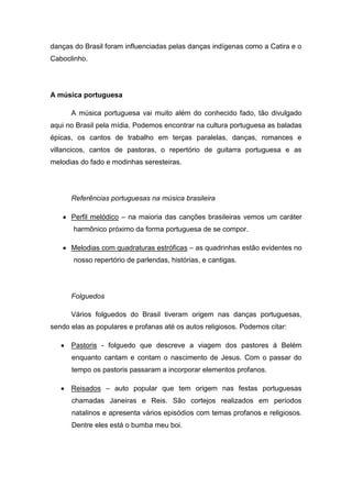 danças do Brasil foram influenciadas pelas danças indígenas como a Catira e o
Caboclinho.
A música portuguesa
A música portuguesa vai muito além do conhecido fado, tão divulgado
aqui no Brasil pela mídia. Podemos encontrar na cultura portuguesa as baladas
épicas, os cantos de trabalho em terças paralelas, danças, romances e
villancicos, cantos de pastoras, o repertório de guitarra portuguesa e as
melodias do fado e modinhas seresteiras.
Referências portuguesas na música brasileira
Perfil melódico – na maioria das canções brasileiras vemos um caráter
harmônico próximo da forma portuguesa de se compor.
Melodias com quadraturas estróficas – as quadrinhas estão evidentes no
nosso repertório de parlendas, histórias, e cantigas.
Folguedos
Vários folguedos do Brasil tiveram origem nas danças portuguesas,
sendo elas as populares e profanas até os autos religiosos. Podemos citar:
Pastoris - folguedo que descreve a viagem dos pastores à Belém
enquanto cantam e contam o nascimento de Jesus. Com o passar do
tempo os pastoris passaram a incorporar elementos profanos.
Reisados – auto popular que tem origem nas festas portuguesas
chamadas Janeiras e Reis. São cortejos realizados em períodos
natalinos e apresenta vários episódios com temas profanos e religiosos.
Dentre eles está o bumba meu boi.
 