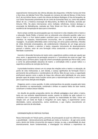 especialmente interessantes das últimas décadas são eloquentes: A Mulher Carioca de Vinte
e Dois Anos, de Aderbal Freire Filho, baseado em romance de João de Monas; A Vida Como
Ela É, de Luiz Arthur Nunes, a partir de crônicas de Nelson Rodrigues; O Vau da Sarapalha, de
Luiz Carlos Vasconcelos proveniente de um conto de Guimarães Rosa; ou, como não poderia
deixar de ser, a histórica encenação de Macunaíma, de Mário de Andrade, assinada por
Antunes Filho. No plano internacional, entre múltiplas referências, merece destaque a
encenação do Mahabharata, realizada por Peter Brook em Paris em 1985, exemplo de
excelência de transposição do épico para o dramático.
Outro campo contido nas preocupações que nos moveram é o das relações entre o teatro e
a educação. Desde Platão, o homem vem se colocando uma relevante questão: saber se e
como o fazer e o fruir teatral podem contribuir para o crescimento de todo e qualquer
indivíduo. As respostas, historicamente circunscritas, vêm se sucedendo sob diferentes
roupagens. As posições defendidas sobre o tema hoje, em vários países ocidentais, imbuídas
de nítida dimensão emancipadora, são evidentemente tributárias de um longo percurso
histórico. Elas tendem a valorizar o teatro, enquanto instrumento de desenvolvimento
pessoal e coletivo, vetor de uma formação crítica conduzindo a uma educação para a
liberdade e autonomia.
Inerente à dimensão formativa do teatro está a experiência estética vivida por aquele que
atua; assim, o aguçamento da percepção sensorial e a “consciência do corpo em jogo” são
trazidos para o primeiro plano. Surge daí a fértil contradição apontada por Pierre Voltz, como
o cerne da potencialidade educativa do teatro: a contradição entre o prazer lúdico e a
experiência estética da restrição das formas.
A prioridade brasileira número um no campo das relações entre o teatro e a educação, do
ponto de vista institucional, é, sem dúvida, o avanço significativo da formação inicial e
permanente dos professores e coordenadores de oficina. Mais do que nunca, a capacitação
profissional aparece como a pedra de toque dos esforços pela habilitação de uma jovem
geração capaz de propor novas funções sociais para a representação teatral, e este é o alvo
para o qual nossa atenção está dirigida.
Chegamos assim a nossa questão. A visão contemporânea da posição ocupada pelo texto
não dramático na representação, combinada à ênfase no aspecto lúdico do fazer teatral,
constituem a moldura desse trabalho.
Um desafio de grandes proporções dentro da reflexão pedagógica atual sobre o teatro,
tanto em sua vertente especificamente escolar, quanto no âmbito da ação cultural é o
confronto com o pensamento do outro, presente na materialidade do texto. Entrar em
relação com um texto de ficção é mergulhar em outra lógica, é experimentar outras
identidades, outros pensamentos, outras existências, o que implica naturalmente um
poderoso exercício de alteridade.
EXPERIMENTAÇÃO DE PRÁTICAS TEATRAIS
Nossa intervenção em Tetuán partiu, portanto, do pressuposto ao qual nos referimos acima:
a possibilidade – democraticamente partilhada por todos os humanos – de agir como sendo
outro, dentro de limites circunscritos de espaço e tempo, ou seja, a possibilidade de atuar
dramaticamente. Assim fundamentada, a investigação iria enfatizar a importância do
 