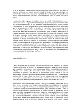 vir a ser atribuídos à especificidade da cultura islâmica? Que incidências teria sobre o
processo o fato de uma brasileira, recém-chegada a Tetuán, ser a responsável por sua
coordenação? Correríamos o risco, tanto os participantes quanto a própria pesquisadora, de
possuir, talvez de modo não consciente, visões apriorísticas sobre os padrões culturais do
outro?
Uma vez formados os grupos de jogadores voluntários nas três instituições, iniciaram-se as
oficinas, em francês, a segunda língua oficial do país. Propusemos procedimentos baseados
nas noções de jogo teatral e de jogo dramático. Nos primeiros encontros, o clima revelava
curiosidade por parte dos jogadores, assim como considerável cautela tanto por parte deles,
quanto da pesquisadora. Todos os sentidos se mantinham ainda mais especialmente
apurados do que o habitual em situações similares, na tentativa de decodificar atitudes e
reações dos estudantes marroquinos. Paulatinamente, jogos visando à intensificação da
consciência sensorial, assim como outros, tendo em vista a comunicação não verbal, através
de imagens corporais, ritmos, gestos, objetos, começaram a ser experimentados com
crescente prazer. As propostas lançadas pela coordenadora configuravam-se como
problemas de atuação a serem resolvidos coletivamente, a partir da temática que o grupo
quisesse abordar. Assim, por exemplo, se apresentava o enunciado de uma proposta para
resultar em comunicação não verbal, emitida pela pesquisadora: "Em subgrupos de quatro ou
cinco pessoas, estabelecer acordo sobre um objeto a ser transportado coletivamente,
concentrando-se em tomá-lo real; após, a plateia dirá qual foi o objeto visto". Desse modo, o
aprendizado da comunicação teatral acontece através do universo que os jogadores querem
fazer vir à tona; sua visão de mundo pouco a pouco vai se revelando, sem que haja sugestões
temáticas por parte da coordenação da oficina.
JOGOS E AÇÃO CÊNICA
Uma vez conhecidos os princípios e as regras que constituíam a moldura do trabalho
conjunto, uma relação de confiança foi se estabelecendo dentro dos grupos, o que permitiu
que os jogadores conquistassem novas capacidades simbólicas vinculadas à corporalidade. A
reflexão - oral e escrita -sobre a experiência vivida constituiu uma vertente igualmente
importante do processo. Dois trechos de depoimentos escritos revelam o teor do
aprendizados: A proposta de jogo libera o espírito e o corpo vai junto. (M. T., ENS)Aprendi a
aceitar o olhar do outro, a liberar meu corpo e permitir que ele se exprimisse sem vergonha e
sem complexos. É maravilhoso experimentar todos os sentimentos humanos sem vivê-los na
realidade,é fazer uma prospecção mais profunda no interior de si mesmo. (A. H., INBA).
Na sequencia, jogos abordando a ação cênica, a relação entre o espaço real e o lugar fictício,
assim como a construção de personagens através de fragmentos de figurino, de associação
com a movimentação de animais, ou de imagens corporais trocadas entre os jogadores,
favoreceram a formulação de novos conhecimentos sobre as funções do teatro e sobre as
próprias competências dos participantes Um de nossos princípios de atuação era levar o
grupo a perceber que apropriar-se do texto é estabelecer relações significativas com ele e a
partir dele. No âmbito dessa pesquisa, a apropriação de textos se desdobrou em propostas
que levaram os participantes a precisar, recortar, ampliar, deslocar, criticar significados
desses textos, através de ações de caráter lúdico. Muitas foram as modalidades lúdicas
experimentadas a partir de diferentes tipos de texto narrativo, como contos, novelas,
 