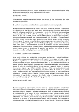 fragmentos de romance. Entre os autores, estiveram presentes tanto os anônimos das Mil e
uma noites, quanto escritores marroquinos contemporâneos.
SUCESSO DAS OFICINAS
Dois exemplos ilustram as trajetórias dentro das oficinas no que diz respeito aos jogos
teatrais com provérbios.
1) A palavra de quem tem ouro é exaltada e a palavra do homem pobre, rejeitada.
Numa cela, três presidiários mantêm entre si uma nítida hierarquia. Um deles é um homem
rico e autoritário, que exerce seu poder sobre um segundo, obrigando-o a desempenhar
papel de palhaço, o que é feito de modo patético e servil. Este último, por sua vez, subjuga
um terceiro, derradeiro elo da cadeia de exploração. Em dado momento, o primeiro recebe a
notícia de que será libertado,emitida em voz off Dirige-se a um personagem imaginário,
tentando convencê-lo a deixar que o palhaço também saia da cadeia. O contentamento
manifesto em seu rosto revela que o pedido foi aceito. Ambos partem, juntos. O terceiro
homem, apesar de suplicar por sua liberdade, nada consegue e permanece sozinho na cela. A
cena ocorre sem fala, com grande concentração dos jogadores, que se comunicam através do
olhar e das ações. O espaço restrito e as grades da prisão são tornados reais a partir da
movimentação e dos gestos dos três participantes. A maquiagem usada pelo jogador palhaço
causa impacto entre os estudantes da plateia, que analisam seu efeito. O clima,
absolutamente não realista, é poético e melancólico (ENS).
2) Ele compra o peixe que ainda vive no mar:
Uma jovem caminha com uma amiga em direção a um hammam - balneário público -
enquanto lhe relata suas expectativas em torno do encontro amoroso que teria logo a seguir.
Explicita a importância do banho para que pudesse se sentir suficientemente segura de si
diante do homem desejado. Despede-se da amiga. Chega ao local, despe-se e começa a se
banhar, quando, repentinamente, termina a água. Coberta de sabonete e xampu, oscila do
ataque de cólera ao completo desânimo. Conclui-se a cena e a plateia destaca os aspectos
importantes daquilo a que tinham assistido. O chuveiro tinha sido solucionado de modo
interessante, na medida em que era figurado por uma estudante da oficina, de pé, com a
cabeça abaixada entre os dois braços estendidos perpendicularmente ao tronco. Os objetos
imaginários - sabonete, torneira, xampu - tinham estado palpáveis, contribuindo para a
intensidade do jogo (INBA). A tessitura de relações entre os jogadores e os provérbios
ocorreu no âmago da própria descoberta da linguagem cênica
ÊXITO DA LINGUAGEM TEATRAL
Durante esse período, sobretudo nas primeiras semanas, a coordenadora tinha como tácita a
ideia de que era inevitavelmente vista como "exótica" na perspectiva dos diferentes grupos.
Reiteradas menções elogiosas à cultura brasileira no que tange ao futebol, carnaval, novelas
e música popular, nessa ordem, de certa maneira confirmavam aquela sensação. A sutil
estranheza vivenciada por ambos os lados, no entanto, nunca constituiu propriamente uma
dificuldade. Pelo contrário, estimulava o desejo de compreender o outro, fonte de tantas
surpresas. Se no início, a leitura do comportamento dos participantes pela coordenação
buscava identificar as diferenças, na vã tentativa de circunscrevê-las e aprisioná-las, pouco a
 