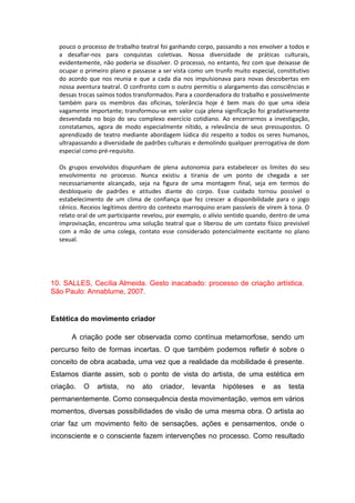 pouco o processo de trabalho teatral foi ganhando corpo, passando a nos envolver a todos e
a desafiar-nos para conquistas coletivas. Nossa diversidade de práticas culturais,
evidentemente, não poderia se dissolver. O processo, no entanto, fez com que deixasse de
ocupar o primeiro plano e passasse a ser vista como um trunfo muito especial, constitutivo
do acordo que nos reunia e que a cada dia nos impulsionava para novas descobertas em
nossa aventura teatral. O confronto com o outro permitiu o alargamento das consciências e
dessas trocas saímos todos transformados. Para a coordenadora do trabalho e possivelmente
também para os membros das oficinas, tolerância hoje é bem mais do que uma ideia
vagamente importante; transformou-se em valor cuja plena significação foi gradativamente
desvendada no bojo do seu complexo exercício cotidiano. Ao encerrarmos a investigação,
constatamos, agora de modo especialmente nítido, a relevância de seus pressupostos. O
aprendizado de teatro mediante abordagem lúdica diz respeito a todos os seres humanos,
ultrapassando a diversidade de padrões culturais e demolindo qualquer prerrogativa de dom
especial como pré-requisito.
Os grupos envolvidos dispunham de plena autonomia para estabelecer os limites do seu
envolvimento no processo. Nunca existiu a tirania de um ponto de chegada a ser
necessariamente alcançado, seja na figura de uma montagem final, seja em termos do
desbloqueio de padrões e atitudes diante do corpo. Esse cuidado tornou possível o
estabelecimento de um clima de confiança que fez crescer a disponibilidade para o jogo
cênico. Receios legítimos dentro do contexto marroquino eram passíveis de virem à tona. O
relato oral de um participante revelou, por exemplo, o alívio sentido quando, dentro de uma
improvisação, encontrou uma solução teatral que o liberou de um contato físico previsível
com a mão de uma colega, contato esse considerado potencialmente excitante no plano
sexual.
10. SALLES, Cecília Almeida. Gesto inacabado: processo de criação artística.
São Paulo: Annablume, 2007.
Estética do movimento criador
A criação pode ser observada como contínua metamorfose, sendo um
percurso feito de formas incertas. O que também podemos refletir é sobre o
conceito de obra acabada, uma vez que a realidade da mobilidade é presente.
Estamos diante assim, sob o ponto de vista do artista, de uma estética em
criação. O artista, no ato criador, levanta hipóteses e as testa
permanentemente. Como consequência desta movimentação, vemos em vários
momentos, diversas possibilidades de visão de uma mesma obra. O artista ao
criar faz um movimento feito de sensações, ações e pensamentos, onde o
inconsciente e o consciente fazem intervenções no processo. Como resultado
 