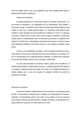 final da criação temos uma nova realidade, que será avaliada pelo artista e
posteriormente pelos receptores.
Trajeto com tendência
O artista geralmente é movido para vencer um desafio, sendo assim, vai
em busca da resolução e da satisfação da sua necessidade. Este desejo o
move para a ação. A tendência não mostra a solução para esse problema, mas
mostra o rumo que o artista poderá seguir, e o processo vivido explica essa
tendência. Vale ressaltar que esta tendência é maleável. O rumo e a vagueza,
nas quais o artista é fiel, movem o ato criador e geram o trabalho. O processo
criador pode ser caracterizado como um percurso que possui um objetivo a ser
atingido. O artista tem a necessidade de produzir obras para o mundo e nunca
está totalmente satisfeito, ele precisa renovar a sua criação ao realizar novas
obras.
A arte é uma insatisfação do artista, e ele a combate produzindo mais e
mais obras. É uma busca incessante que nunca se completa ou se chega a um
fim. A necessidade nunca está plenamente satisfeita. O artista tenta expressar
uma profunda verdade, porém nunca consegue o êxito total.
O acaso está presente no processo criativo, aliado com a tendência. O
artista precisa aceitar a intervenção do acaso. O artista presencia este acaso e
é o agente e testemunha do ato criador. Em meio a um turbilhão processual, o
artista dialoga com a obra em criação. O receptor também faz parte do
processo de criação.
Recompensa material
Trata-se do trabalho indispensável de dar aos olhos o conhecimento das
formas. A recompensa material seria o trabalho de manipulação de fontes e
materiais. O pensamento passa a ser ação. O ato criador se dá em procurar
por possíveis formas que concretizem o projeto do artista. O pensamento e a
ação andam em conjunto, um não existe sem o outro.
 