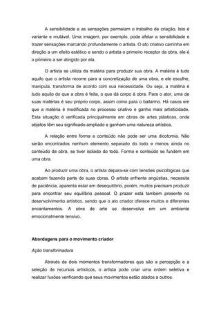 A sensibilidade e as sensações permeiam o trabalho de criação. Isto é
variante e mutável. Uma imagem, por exemplo, pode afetar a sensibilidade e
trazer sensações marcando profundamente o artista. O ato criativo caminha em
direção a um efeito estético e sendo o artista o primeiro receptor da obra, ele é
o primeiro a ser atingido por ela.
O artista se utiliza da matéria para produzir sua obra. A matéria é tudo
aquilo que o artista recorre para a concretização de uma obra, e ele escolhe,
manipula, transforma de acordo com sua necessidade. Ou seja, a matéria é
tudo aquilo do que a obra é feita, o que dá corpo à obra. Para o ator, uma de
suas matérias é seu próprio corpo, assim como para o bailarino. Há casos em
que a matéria é modificada no processo criativo e ganha mais artisticidade.
Esta situação é verificada principalmente em obras de artes plásticas, onde
objetos têm seu significado ampliado e ganham uma natureza artística.
A relação entre forma e conteúdo não pode ser uma dicotomia. Não
serão encontrados nenhum elemento separado do todo e menos ainda no
conteúdo da obra, se tiver isolado do todo. Forma e conteúdo se fundem em
uma obra.
Ao produzir uma obra, o artista depara-se com tensões psicológicas que
acabam fazendo parte de suas obras. O artista enfrenta angústias, necessita
de paciência, aparenta estar em desequilíbrio, porém, muitos precisam produzir
para encontrar seu equilíbrio pessoal. O prazer está também presente no
desenvolvimento artístico, sendo que o ato criador oferece muitos e diferentes
encantamentos. A obra de arte se desenvolve em um ambiente
emocionalmente tensivo.
Abordagens para o movimento criador
Ação transformadora
Através de dois momentos transformadores que são a percepção e a
seleção de recursos artísticos, o artista pode criar uma ordem seletiva e
realizar fusões verificando que seus movimentos estão atados a outros.
 