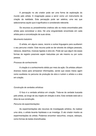 A percepção no ato criador pode ser uma forma de exploração do
mundo pelo artista. A imaginação passa a servir como um instrumento de
criação da realidade. Esta percepção pode ser seletiva, uma vez que
selecionamos aquilo que é significativo e considerado relevante.
Os recursos ou procedimentos criativos são os meios encontrados pelo
artista para concretizar a obra. Há uma singularidade encontrada em cada
artista para a concretização de suas obras.
Movimento tradutório
O artista, em alguns casos, recorre a outras linguagens para auxiliarem
o seu percurso criador. Este recurso pode se dar através de códigos pessoais,
rabiscos, desenhos, músicas ligadas à obra etc. Pode ser que algum dia essas
formas de registro possíveis sejam traduzidas por ele mesmo ou por outra
pessoa.
Processo de conhecimento
A criação é o conhecimento obtido por meio da ação. Os artistas utilizam
diversos meios para armazenar informações, sendo que esses meios agem
como auxiliares no percurso de produção da obra e nutrem o artista e a obra
em criação.
Construção de verdades artísticas
O foco é a verdade artística em criação. Trata-se da verdade buscada
pelo artista, ao longo de seu trajeto em direção à obra. Esta verdade está sob a
ótica da sua construção.
Percurso de experimentações
As experimentações são recursos de investigação artística. Ao realizar
uma obra, o artista levanta hipóteses e as investiga. O ato criador mostra as
experimentações do artista. Podemos encontrar rascunhos, croquis, esboços,
como formas de testes diversificadas.
 