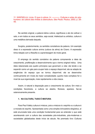 11. SANTAELLA, Lúcia. O que é cultura. In: -----------. Culturas e artes do pós-
humano: da cultura das mídias à cibercultura. São Paulo: Paulus, 2003, p. 29-
49.
No sentido original, a palavra latina cultura, significava o ato de cultivar o
solo, e em todos os seus sentidos, seja social, intelectual ou artístico, cultura é
uma metáfora derivada daquela.
Surgiria, posteriormente, os sentidos conotativos da palavra. Um exemplo
disso é a expressão cultura anima (cultura da alma) de Cícero. A expressão
tinha relação com a filosofia e a aprendizagem de modo geral.
O emprego do sentido conotativo da palavra compreende a ideia de
crescimento, proliferação e desenvolvimento que o termo original indica. Uma
ideia relacionada aos quatro princípios que governam a vida: ela tende a se
expandir como um gás para ocupar todo o espaço disponível; ela se adapta às
exigências do espaço que se tornou disponível; ela se desenvolve
continuamente em níveis de maior complexidade; quanto mais complexo for o
nível de sua organização, mais rapidamente a vida cresce.
Assim, é natural a disposição para o crescimento da cultura. Em meio a
condições favoráveis, a cultura se alastra, floresce, aparece, faz-se
ostensivamente presente.
1. NA CULTURA, TUDO É MISTURA
Para Paul Valéry cultura é mistura, pois a mistura é o espírito e a cultura é
a morada do espírito. Apresentada como uma simples brincadeira silogística, aí
está enunciada toda uma condição fundamental para se entender o que está
acontecendo com a cultura das sociedades pós-industriais, pós-modernas e
sociedades globalizadas deste início de século. No premiado livro Culturas
 