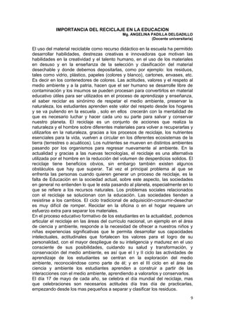 IMPORTANCIA DEL RECICLAJE EN LA EDUCACION
                                             Mg. ANGELINA PADILLA DELGADILLO
                                                          (Docente universitaria)

El uso del material reciclable como recurso didáctico en la escuela ha permitido
desarrollar habilidades, destrezas creativas e innovadoras que motivan las
habilidades en la creatividad y el talento humano, en el uso de los materiales
en desuso y en la enseñanza de la selección y clasificación del material
desechable y donde debemos depositarlas, como por ejemplo: los residuos,
tales como vidrio, plástico, papeles (colores y blanco), cartones, envases, etc.
Es decir en los contenedores de colores. Las actitudes, valores y el respeto al
medio ambiente y a la patria, hacen que el ser humano se desarrolle libre de
contaminación y los insumos se pueden procesan para convertirlos en material
educativo útiles para ser utilizados en el proceso de aprendizaje y enseñanza,
el saber reciclar es sinónimo de respetar el medio ambiente, preservar la
naturaleza, los estudiantes aprenden este valor del respeto desde los hogares
y se va puliendo en la escuela , solo en ellos crecerán con la mentalidad de
que es necesario luchar y hacer cada uno su parte para salvar y conservar
nuestro planeta. El reciclaje es un conjunto de acciones que realiza la
naturaleza y el hombre sobre diferentes materiales para volver a recuperarlas y
utilizarlos en la naturaleza, gracias a los procesos de reciclaje, los nutrientes
esenciales para la vida, vuelven a circular en los diferentes ecosistemas de la
tierra (terrestres o acuáticos). Los nutrientes se mueven en distintos ambientes
pasando por los organismos para regresar nuevamente al ambiente. En la
actualidad y gracias a las nuevas tecnologías, el reciclaje es una alternativa
utilizada por el hombre en la reducción del volumen de desperdicios solidos. El
reciclaje tiene beneficios obvios, sin embargo también existen algunos
obstáculos que hay que superar. Tal vez el principal problema al que se
enfrenta las personas cuando quieren generar un proceso de reciclaje, es la
falta de Educación en la sociedad actual, sobre este aspecto, las sociedades
en general no entienden lo que le esta pasando al planeta, especialmente en lo
que se refiere a los recursos naturales. Los problemas sociales relacionados
con el reciclaje se solucionan con la educación. Las sociedades tienden a
resistirse a los cambios. El ciclo tradicional de adquisición-consumir-desechar
es muy difícil de romper. Reciclar en la oficina o en el hogar requiere un
esfuerzo extra para separar los materiales.
En el proceso educativo formativo de los estudiantes en la actualidad, podemos
articular el reciclaje en las áreas del currículo nacional, un ejemplo en el área
de ciencia y ambiente, responde a la necesidad de ofrecer a nuestros niños y
niñas experiencias significativas que le permita desarrollar sus capacidades
intelectuales, actitudinales que fortalecen los valores para el logro de su
personalidad, con el mayor despliegue de su inteligencia y madurez en el uso
consciente de sus posibilidades, cuidando su salud y transformación, y
conservación del medio ambiente, es así que el I y II ciclo las actividades de
aprendizaje de los estudiantes se centran en la exploración del medio
ambiente, reconociéndose como parte de él; y en el III ciclo en el área de
ciencia y ambiente los estudiantes aprenden a construir a partir de las
interacciones con el medio ambiente, aprendiendo a valorarlos y conservarlos.
El día 17 de mayo de cada año, se celebra el día mundial del reciclaje, mas
que celebraciones son necesarios actitudes día tras día de practicarlas,
empezando desde los mas pequeños a separar y clasificar los residuos.
                                                                               9
 