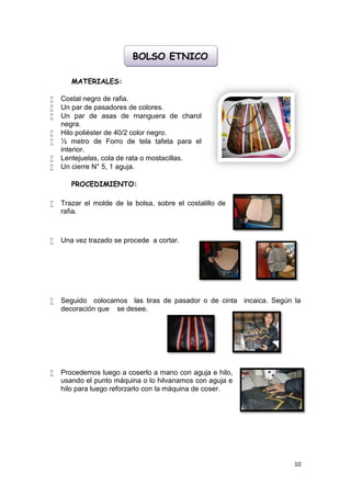 BOLSO ETNICO

       MATERIALES:

   Costal negro de rafia.
   Un par de pasadores de colores.
   Un par de asas de manguera de charol
    negra.
   Hilo poliéster de 40/2 color negro.
   ½ metro de Forro de tela tafeta para el
    interior.
   Lentejuelas, cola de rata o mostacillas.
   Un cierre N° 5, 1 aguja.

       PROCEDIMIENTO:

   Trazar el molde de la bolsa, sobre el costalillo de
    rafia.



   Una vez trazado se procede a cortar.




   Seguido colocamos las tiras de pasador o de cinta incaica. Según la
    decoración que se desee.




   Procedemos luego a coserlo a mano con aguja e hilo,
    usando el punto máquina o lo hilvanamos con aguja e
    hilo para luego reforzarlo con la máquina de coser.




                                                                     10
 