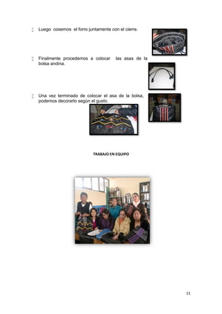    Luego cosemos el forro juntamente con el cierre.




   Finalmente procedemos a colocar      las asas de la
    bolsa andina.




   Una vez terminado de colocar el asa de la bolsa,
    podemos decorarlo según el gusto.




                              TRABAJO EN EQUIPO




                                                          11
 