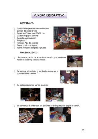 CUADRO DECORATIVO

       MATERIALES:

   Cartón de caja de leche o artefactos.
   Sobras de papel crepe
   Papel periódico, yute 30x30 cm.
   Cartón de papel arcoíris
   Soguilla color natural
   Paliglobo
   Pinturas Apu de colores
   Goma o silicona liquida
   Tijera, Pinceles delgado y grueso

       PROCEDIMIENTO:

    Se corta el cartón de acuerdo al tamaño que se desea
    hacer el cuadro y se saca molde.




   Se escoge el modelo y se diseña lo que va ir,
    como el sobre relieve.




   Se está preparando varios modelos




   Se comienza a pintar con las pinturas APU el yute para pegar al cartón.




                                                                              14
 