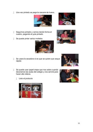   Una vez pintado se pega la cascara de huevo.




   Seguimos pintado y vamos dando forma al
    cuadro, pegando el yute pintado.

   Se puede pintar varios modelos




   Se usara la secadora si es que se quiere que seque
    rápido



   Se puede usar papel crepe que nos sobra cuando
    decoramos las aulas del colegio y nos servirá para
    hacer alto relieve.

       Listo el producto




                                                         15
 