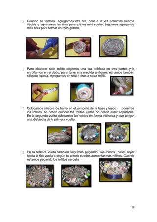    Cuando se termina agregamos otra tira, pero a la vez echamos silicona
    líquida y apretamos las tiras para que no esté suelto. Seguimos agregando
    más tiras para formar un rollo grande.




   Para elaborar cada rollito cogemos una tira doblada en tres partes y lo
    enrollamos en el dedo, para tener una medida uniforme, echamos también
    silicona líquida. Agregamos en total 4 tiras a cada rollito.




   Colocamos silicona de barra en el contorno de la base y luego       ponemos
    los rollitos, se deben colocar los rollitos juntos no deben estar separados.
    En la segunda vuelta colocamos los rollitos en forma inclinada y que tengan
    una distancia de la primera vuelta.




   En la tercera vuelta también seguimos pegando los rollitos hasta llegar
    hasta la 6ta vuelta o según tu criterio puedes aumentar más rollitos. Cuando
    estamos pegando los rollitos se debe




                                                                             18
 