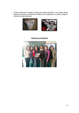    Cuando este las 6 vueltas el centro de mesa está listo y se le debe echar
    goma en la base y en todos los rollitos con la ayuda de un pincel. Luego el
    centro de mesa está listo.




                            TRABAJO EN EQUIPO




                                                                             19
 