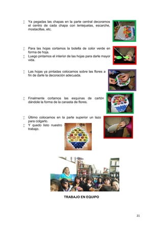    Ya pegadas las chapas en la parte central decoramos
    el centro de cada chapa con lentejuelas, escarche,
    mostacillas, etc.




   Para las hojas cortamos la botella de color verde en
    forma de hoja.
   Luego pintamos el interior de las hojas para darle mayor
    vida.


   Las hojas ya pintadas colocamos sobre las flores a
    fin de darle la decoración adecuada.




   Finalmente cortamos las esquinas de cartón
    dándole la forma de la canasta de flores.



   Último colocamos en la parte superior un lazo
    para colgarlo.
   Y quedo listo nuestro
    trabajo.




                            TRABAJO EN EQUIPO




                                                               21
 