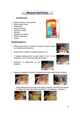 BOLSAS RUSTICAS

        MATERIALES:

   Bolsa de azúcar o de cemento
   Papel crepé y seda
   Pegamento
   Lana de colores
   Papel de revistas
   Botones
   Soguillas de colores
   Tijera y perforador
   Cartón

PROCEDIMIENTO:

   Primero marcamos y cortamos la bolsa de azúcar según
    las medidas que deseamos.

   Empezamos a doblar en la parte superior 2 cm.

   Y también doblamos En la parte inferior 5 cm Y a los
    costados 2 x 5 cm, para las bases de la bolsa.

   Ponemos el pegamento en los
    dobleces.




   Seguimos pegando con goma y doblamos los lados hasta formar la bolsa.




       Ahora seleccionamos el color del papel a adornar, marcamos las figuras
        a realizar (en este caso hojas de una flor) y procedemos a cortarlas.




                                                                            22
 