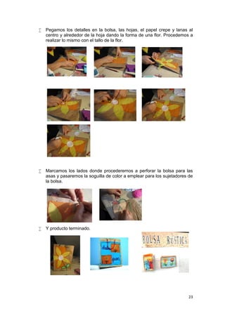    Pegamos los detalles en la bolsa, las hojas, el papel crepe y lanas al
    centro y alrededor de la hoja dando la forma de una flor. Procedemos a
    realizar lo mismo con el tallo de la flor.




   Marcamos los lados donde procederemos a perforar la bolsa para las
    asas y pasaremos la soguilla de color a emplear para los sujetadores de
    la bolsa.




   Y producto terminado.




                                                                         23
 