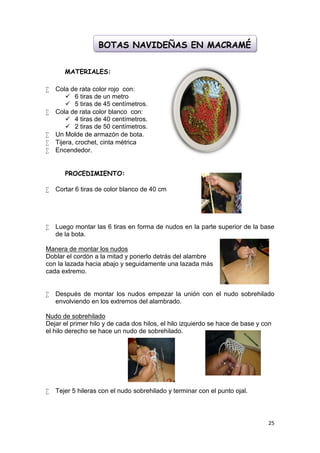 BOTAS NAVIDEÑAS EN MACRAMÉ


       MATERIALES:

   Cola de rata color rojo con:
         6 tiras de un metro
         5 tiras de 45 centímetros.
   Cola de rata color blanco con:
         4 tiras de 40 centímetros.
         2 tiras de 50 centímetros.
   Un Molde de armazón de bota.
   Tijera, crochet, cinta métrica
   Encendedor.


       PROCEDIMIENTO:

   Cortar 6 tiras de color blanco de 40 cm




   Luego montar las 6 tiras en forma de nudos en la parte superior de la base
    de la bota.

Manera de montar los nudos
Doblar el cordón a la mitad y ponerlo detrás del alambre
con la lazada hacia abajo y seguidamente una lazada más
cada extremo.


   Después de montar los nudos empezar la unión con el nudo sobrehilado
    envolviendo en los extremos del alambrado.

Nudo de sobrehilado
Dejar el primer hilo y de cada dos hilos, el hilo izquierdo se hace de base y con
el hilo derecho se hace un nudo de sobrehilado.




   Tejer 5 hileras con el nudo sobrehilado y terminar con el punto ojal.



                                                                               25
 