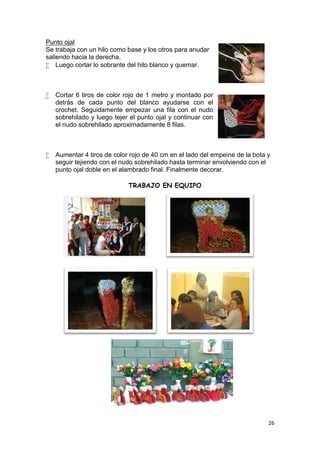Punto ojal
Se trabaja con un hilo como base y los otros para anudar
saliendo hacia la derecha.
 Luego cortar lo sobrante del hilo blanco y quemar.



   Cortar 6 tiros de color rojo de 1 metro y montado por
    detrás de cada punto del blanco ayudarse con el
    crochet. Seguidamente empezar una fila con el nudo
    sobrehilado y luego tejer el punto ojal y continuar con
    el nudo sobrehilado aproximadamente 8 filas.



   Aumentar 4 tiros de color rojo de 40 cm en el lado del empeine de la bota y
    seguir tejiendo con el nudo sobrehilado hasta terminar envolviendo con el
    punto ojal doble en el alambrado final. Finalmente decorar.

                             TRABAJO EN EQUIPO




                                                                              26
 