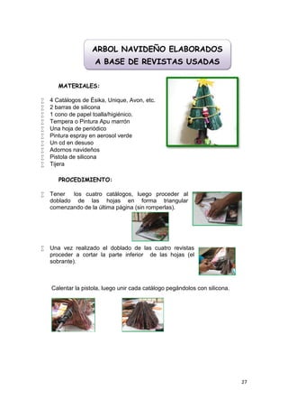 ARBOL NAVIDEÑO ELABORADOS
                     A BASE DE REVISTAS USADAS


       MATERIALES:

   4 Catálogos de Ésika, Unique, Avon, etc.
   2 barras de silicona
   1 cono de papel toalla/higiénico.
   Tempera o Pintura Apu marrón
   Una hoja de periódico
   Pintura espray en aerosol verde
   Un cd en desuso
   Adornos navideños
   Pistola de silicona
   Tijera

       PROCEDIMIENTO:

   Tener  los cuatro catálogos, luego proceder al
    doblado de las hojas en forma triangular
    comenzando de la última página (sin romperlas).




   Una vez realizado el doblado de las cuatro revistas
    proceder a cortar la parte inferior de las hojas (el
    sobrante).



    Calentar la pistola, luego unir cada catálogo pegándolos con silicona.




                                                                             27
 