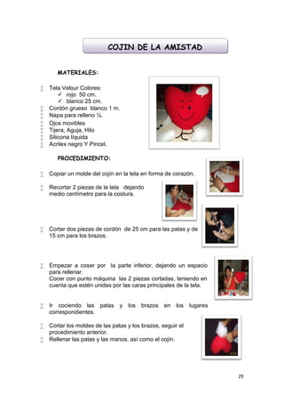 COJIN DE LA AMISTAD


       MATERIALES:

   Tela Velour Colores:
         rojo 50 cm.
         blanco 25 cm.
   Cordón grueso blanco 1 m.
   Napa para relleno ¼.
   Ojos movibles
   Tijera, Aguja, Hilo
   Silicona líquida
   Acrilex negro Y Pincel.

       PROCEDIMIENTO:

   Copiar un molde del cojín en la tela en forma de corazón.

   Recortar 2 piezas de la tela dejando
    medio centímetro para la costura.




   Cortar dos piezas de cordón de 25 cm para las patas y de
    15 cm para los brazos.




   Empezar a coser por la parte inferior, dejando un espacio
    para rellenar.
    Cocer con punto máquina las 2 piezas cortadas, teniendo en
    cuenta que estén unidas por las caras principales de la tela.


   Ir cociendo las patas y los brazos en              los lugares
    correspondientes.

   Cortar los moldes de las patas y los brazos, seguir el
    procedimiento anterior.
   Rellenar las patas y las manos, así como el cojín.




                                                                     29
 