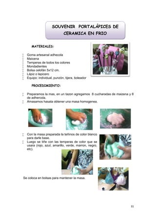 SOUVENIR PORTALÁPICES DE
                               CERAMICA EN FRIO


       MATERIALES:

   Goma artesanal adhecola
   Maicena
   Temperas de todos los colores
   Mondadientes
   Bolsa celofán 5x12 cm.
   Lápiz o lapicero
   Equipo: individual, punzón, tijera, boleador

       PROCEDIMIENTO:

   Preparamos la mas, en un tazon agregamos 8 cucharadas de maizena y 8
    de adhercola.
   Amasamos hasata obtener una masa homogenea.




   Con la masa preparada la teñinos de color blanco
    para darle base.
   Luego se tiñe con las temperas de color que se
    usara (rojo, azul, amarillo, verde, marron, negro,
    etc).




Se coloca en bolsas para mantener la masa.




                                                                      31
 