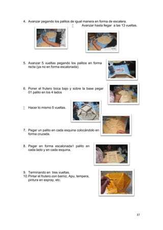 4. Avanzar pegando los palitos de igual manera en forma de escalera.
                                      Avanzar hasta llegar a las 13 vueltas.




5. Avanzar 5 vueltas pegando los palitos en forma
   recta (ya no en forma escalonada).




6. Poner el frutero boca bajo y sobre la base pegar
   01 palito en los 4 lados



   Hacer lo mismo 5 vueltas.




7. Pegar un palito en cada esquina colocándolo en
   forma cruzada.


8. Pegar en forma escalonada1 palito en
   cada lado y en cada esquina.




9. Terminando en tres vueltas.
10. Pintar el frutero con barniz, Apu, tempera,
    pintura en espray, etc.




                                                                            37
 