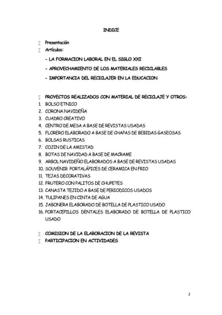 INDICE

   Presentación
   Artículos:

    - LA FORMACION LABORAL EN EL SIGLO XXI

    - APROVECHAMIENTO DE LOS MATERIALES RECICLABLES

    - IMPORTANCIA DEL RECICLAJER EN LA EDUCACION



   PROYECTOS REALIZADOS CON MATERIAL DE RECICLAJE Y OTROS:
1. BOLSO ETNICO
2. CORONA NAVIDEÑA
3. CUADRO CREATIVO
4. CENTRO DE MESA A BASE DE REVISTAS USADAS
5. FLORERO ELABORADO A BASE DE CHAPAS DE BEBIDAS GASEOSAS
6. BOLSAS RUSTICAS
7. COJIN DE LA AMISTAD
8. BOTAS DE NAVIDAD A BASE DE MACRAME
9. ARBOL NAVIDEÑO ELABORADOS A BASE DE REVISTAS USADAS
10. SOUVENIR PORTALÁPICES DE CERAMICA EN FRIO
11. TEJAS DECORATIVAS
12. FRUTERO CON PALITOS DE CHUPETES
13. CANASTA TEJIDO A BASE DE PERIODICOS USADOS
14. TULIPANES EN CINTA DE AGUA
15. JABONERA ELABORADO DE BOTELLA DE PLASTICO USADO
16. PORTACEPILLOS DENTALES ELABORADO DE BOTELLA DE PLASTICO
    USADO


   COMISION DE LA ELABORACION DE LA REVISTA
   PARTICIPACION EN ACTIVIDADES




                                                              2
 