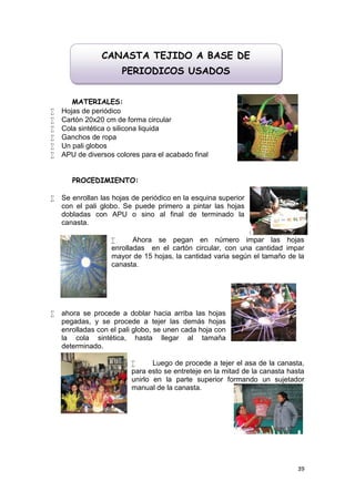 CANASTA TEJIDO A BASE DE
                      PERIODICOS USADOS


       MATERIALES:
   Hojas de periódico
   Cartón 20x20 cm de forma circular
   Cola sintética o silicona liquida
   Ganchos de ropa
   Un pali globos
   APU de diversos colores para el acabado final


       PROCEDIMIENTO:

   Se enrollan las hojas de periódico en la esquina superior
    con el pali globo. Se puede primero a pintar las hojas
    dobladas con APU o sino al final de terminado la
    canasta.

                         Ahora se pegan en número impar las hojas
                   enrolladas en el cartón circular, con una cantidad impar
                   mayor de 15 hojas, la cantidad varia según el tamaño de la
                   canasta.




   ahora se procede a doblar hacia arriba las hojas
    pegadas, y se procede a tejer las demás hojas
    enrolladas con el pali globo, se unen cada hoja con
    la cola sintética, hasta llegar al tamaña
    determinado.

                               Luego de procede a tejer el asa de la canasta,
                         para esto se entreteje en la mitad de la canasta hasta
                         unirlo en la parte superior formando un sujetador
                         manual de la canasta.




                                                                            39
 