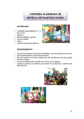 JABONERA ELABORADO DE
                 BOTELLA DE PLASTICO USADO


    MATERIALES:

   2 Botellas descartables de 1 ½
    litro a más.
   Silicona
   Blonda delgada u gruesa.
   Apu de colores
   Tijera.
   Accesorios para los adornos.


    PROCEDIMIENTO:

   Se corta la parte de la base de las botellas, una mas grande que la otra,
    para superponerlas una encima de la otra.
   Se hace orificios con clavo caliente por las hendiduras para que pueda
    discurrir el agua.
   Se pinta las bases de la botella con el color de su agrado.
   Luego se adorna con blonda y se coloca los accesorios u adornos de
    libre elección.




                                                                          43
 