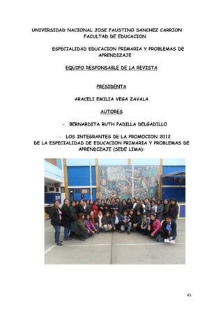 UNIVERSIDAD NACIONAL JOSE FAUSTINO SANCHEZ CARRION
                 FACULTAD DE EDUCACION

      ESPECIALIDAD EDUCACION PRIMARIA Y PROBLEMAS DE
                      APRENDIZAJE

              EQUIPO RESPONSABLE DE LA REVISTA



                        PRESIDENTA

                 ARACELI EMILIA VEGA ZAVALA

                          AUTORES

          -    BERNARDITA RUTH PADILLA DELGADILLO

          - LOS INTEGRANTES DE LA PROMOCION 2012
DE LA ESPECIALIDAD DE EDUCACION PRIMARIA Y PROBLEMAS DE
                 APRENDIZAJE (SEDE LIMA):




                                                       45
 