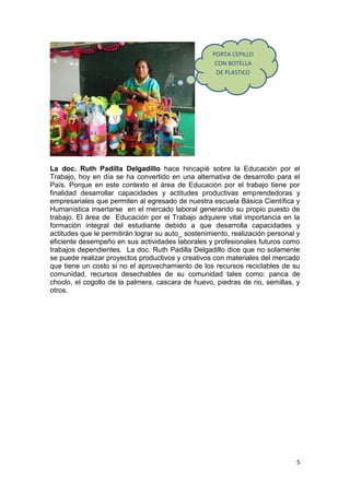 PORTA CEPILLO
                                                     CON BOTELLA
                                                     DE PLASTICO




La doc. Ruth Padilla Delgadillo hace hincapié sobre la Educación por el
Trabajo, hoy en día se ha convertido en una alternativa de desarrollo para el
País. Porque en este contexto el área de Educación por el trabajo tiene por
finalidad desarrollar capacidades y actitudes productivas emprendedoras y
empresariales que permiten al egresado de nuestra escuela Básica Científica y
Humanística insertarse en el mercado laboral generando su propio puesto de
trabajo. El área de Educación por el Trabajo adquiere vital importancia en la
formación integral del estudiante debido a que desarrolla capacidades y
actitudes que le permitirán lograr su auto_ sostenimiento, realización personal y
eficiente desempeño en sus actividades laborales y profesionales futuros como
trabajos dependientes. La doc. Ruth Padilla Delgadillo dice que no solamente
se puede realizar proyectos productivos y creativos con materiales del mercado
que tiene un costo si no el aprovechamiento de los recursos reciclables de su
comunidad, recursos desechables de su comunidad tales como: panca de
choclo, el cogollo de la palmera, cascara de huevo, piedras de rio, semillas, y
otros.




                                                                               5
 